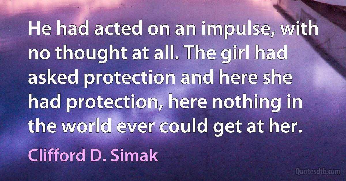 He had acted on an impulse, with no thought at all. The girl had asked protection and here she had protection, here nothing in the world ever could get at her. (Clifford D. Simak)