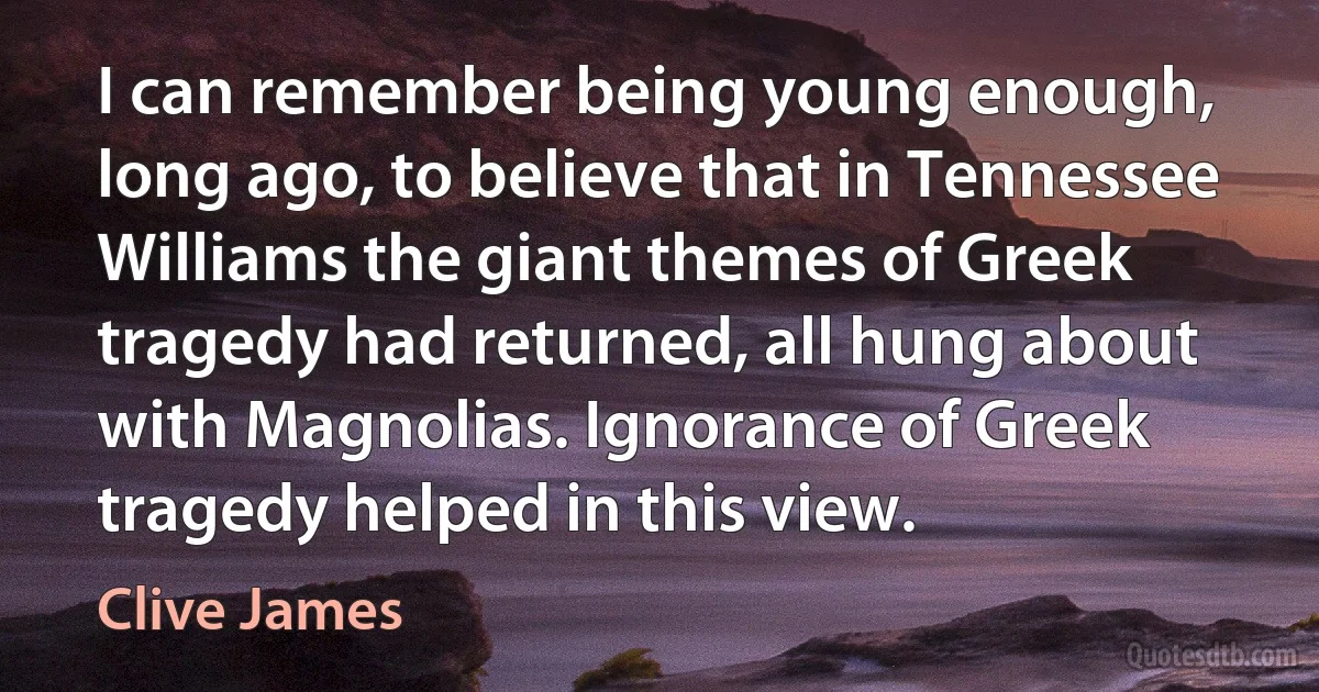 I can remember being young enough, long ago, to believe that in Tennessee Williams the giant themes of Greek tragedy had returned, all hung about with Magnolias. Ignorance of Greek tragedy helped in this view. (Clive James)