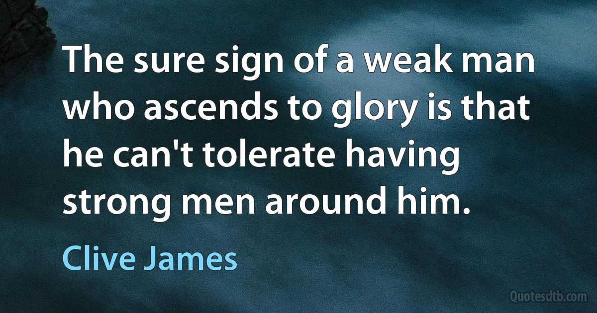 The sure sign of a weak man who ascends to glory is that he can't tolerate having strong men around him. (Clive James)