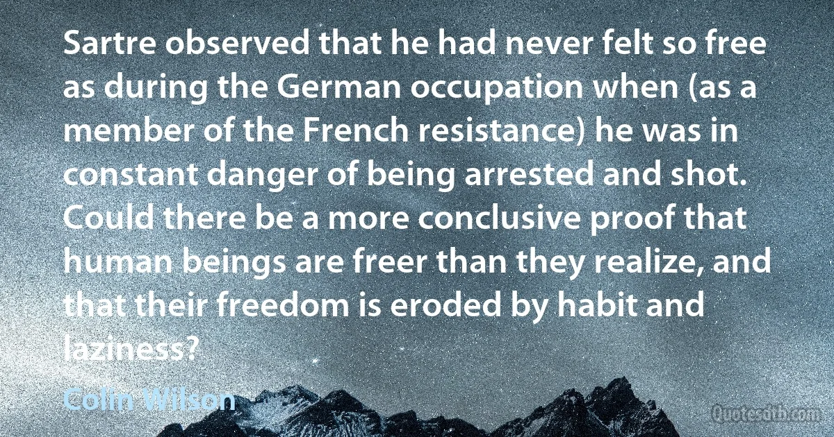 Sartre observed that he had never felt so free as during the German occupation when (as a member of the French resistance) he was in constant danger of being arrested and shot. Could there be a more conclusive proof that human beings are freer than they realize, and that their freedom is eroded by habit and laziness? (Colin Wilson)