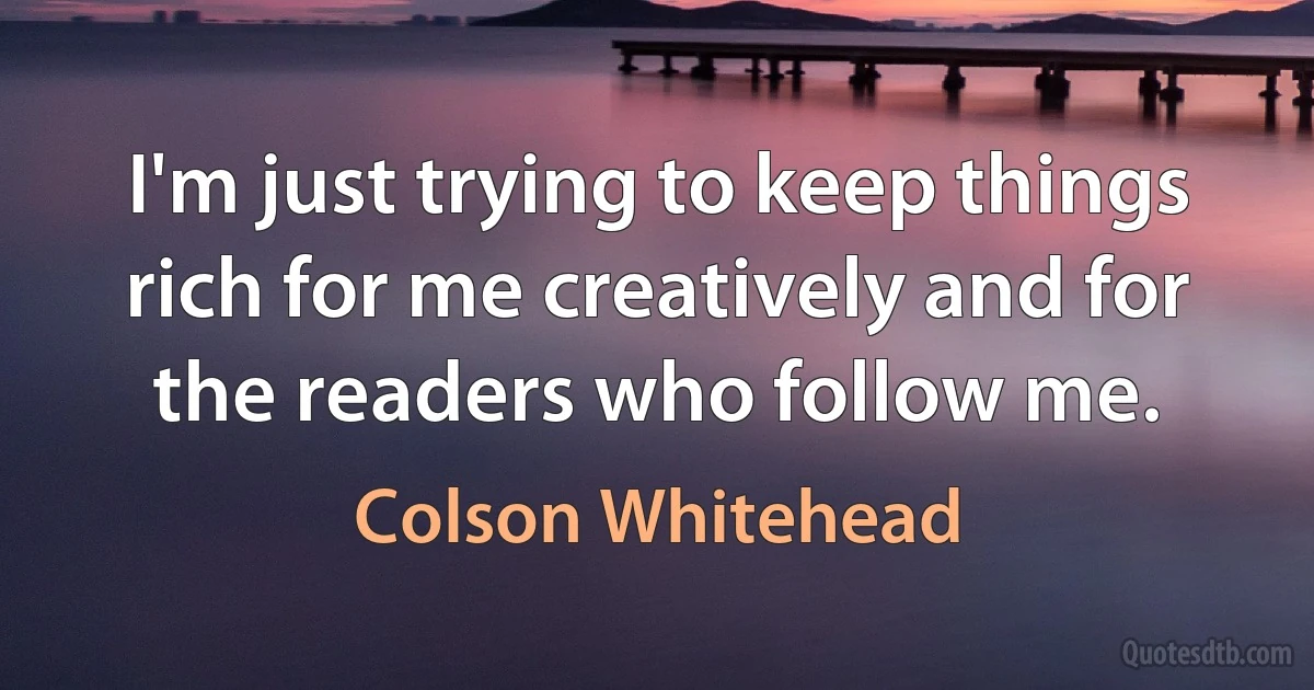 I'm just trying to keep things rich for me creatively and for the readers who follow me. (Colson Whitehead)