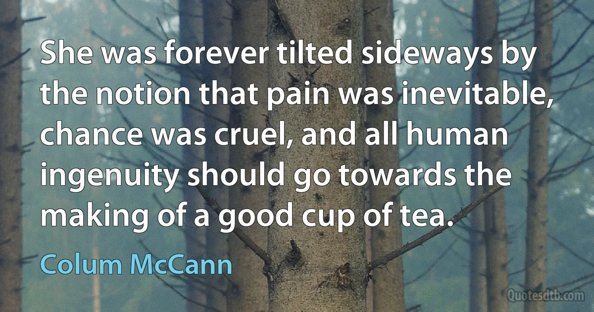 She was forever tilted sideways by the notion that pain was inevitable, chance was cruel, and all human ingenuity should go towards the making of a good cup of tea. (Colum McCann)