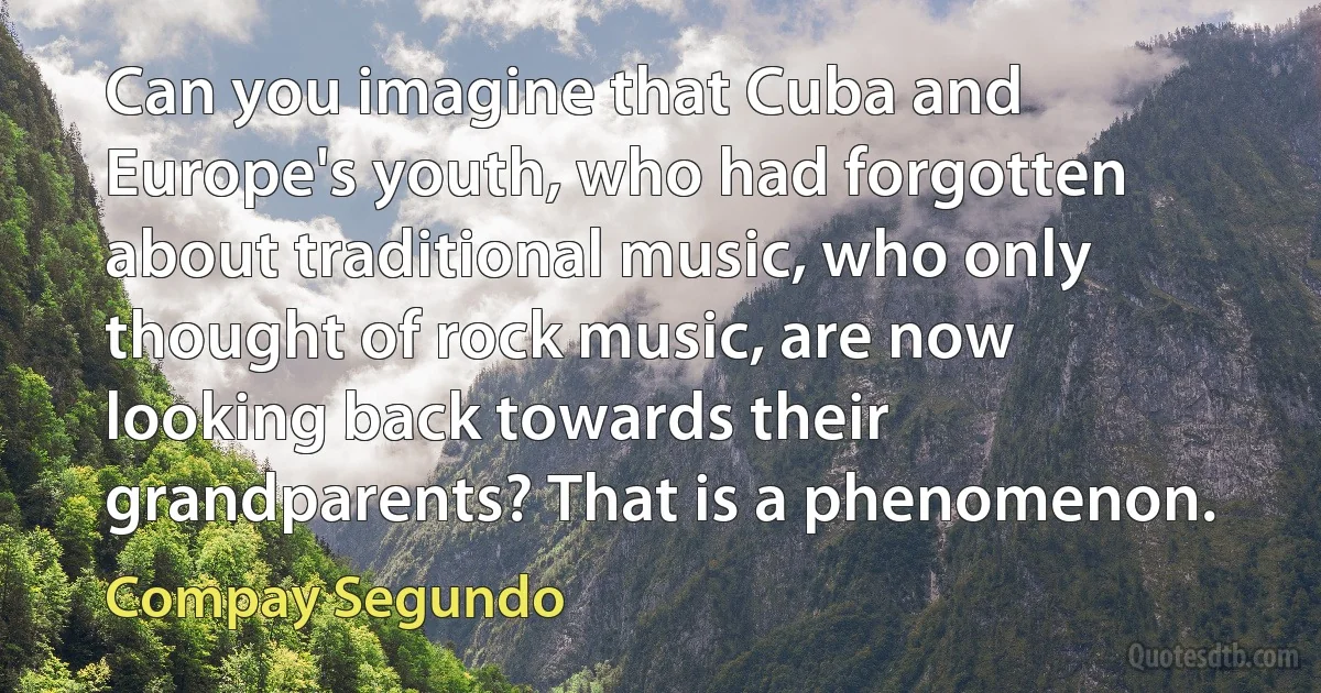 Can you imagine that Cuba and Europe's youth, who had forgotten about traditional music, who only thought of rock music, are now looking back towards their grandparents? That is a phenomenon. (Compay Segundo)