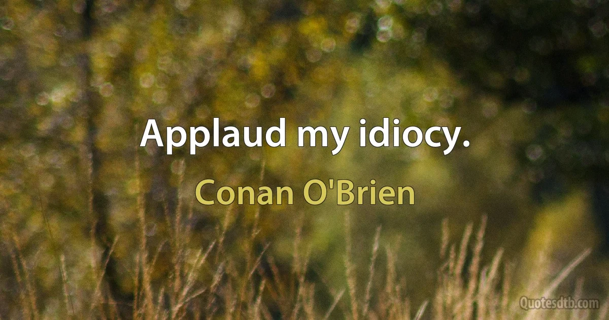 Applaud my idiocy. (Conan O'Brien)