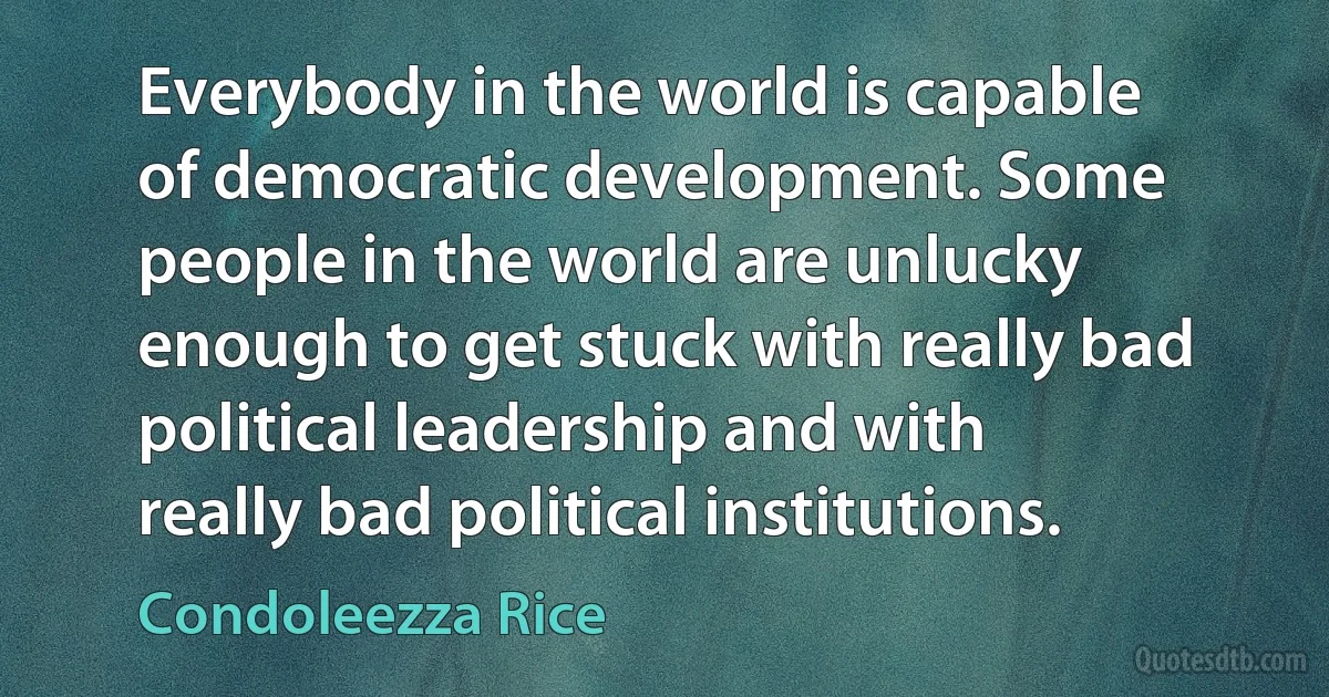 Everybody in the world is capable of democratic development. Some people in the world are unlucky enough to get stuck with really bad political leadership and with really bad political institutions. (Condoleezza Rice)