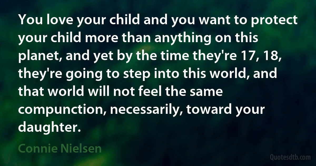 You love your child and you want to protect your child more than anything on this planet, and yet by the time they're 17, 18, they're going to step into this world, and that world will not feel the same compunction, necessarily, toward your daughter. (Connie Nielsen)