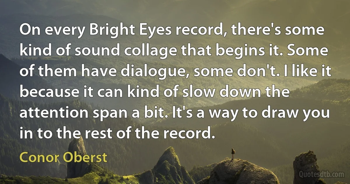 On every Bright Eyes record, there's some kind of sound collage that begins it. Some of them have dialogue, some don't. I like it because it can kind of slow down the attention span a bit. It's a way to draw you in to the rest of the record. (Conor Oberst)