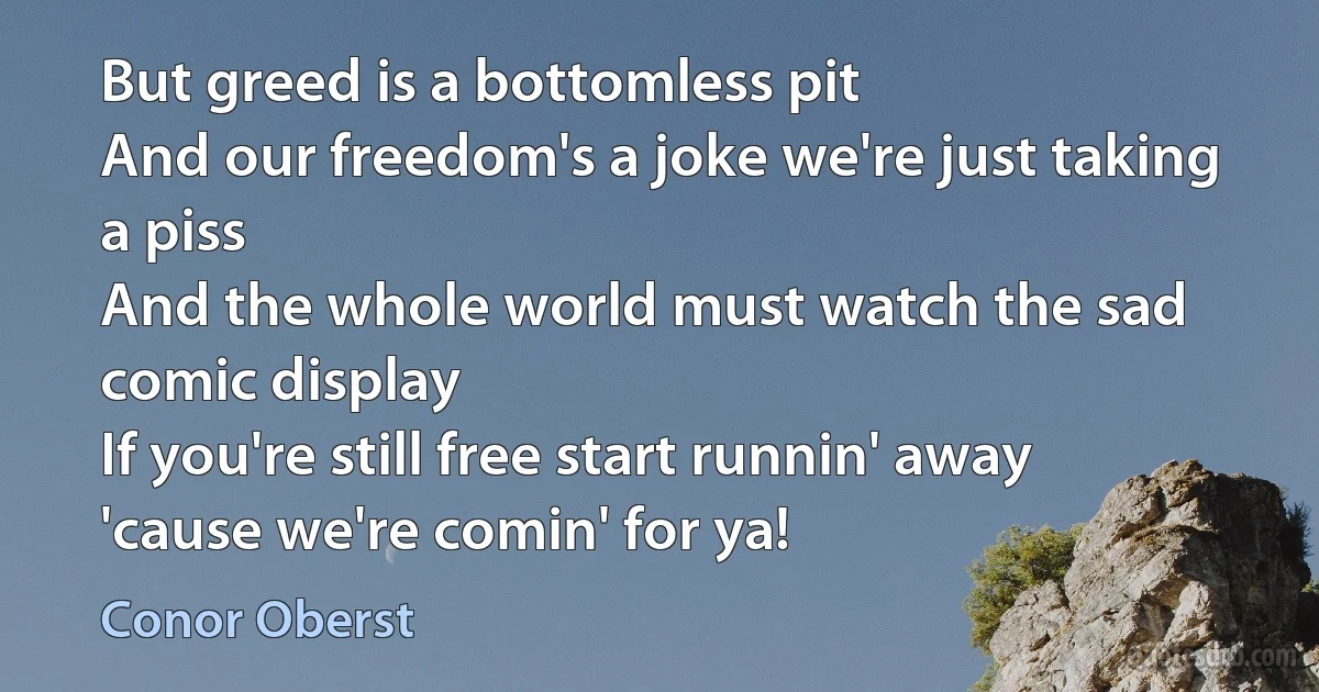 But greed is a bottomless pit
And our freedom's a joke we're just taking a piss
And the whole world must watch the sad comic display
If you're still free start runnin' away
'cause we're comin' for ya! (Conor Oberst)