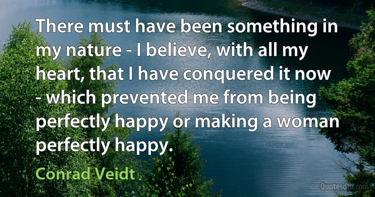 There must have been something in my nature - I believe, with all my heart, that I have conquered it now - which prevented me from being perfectly happy or making a woman perfectly happy. (Conrad Veidt)