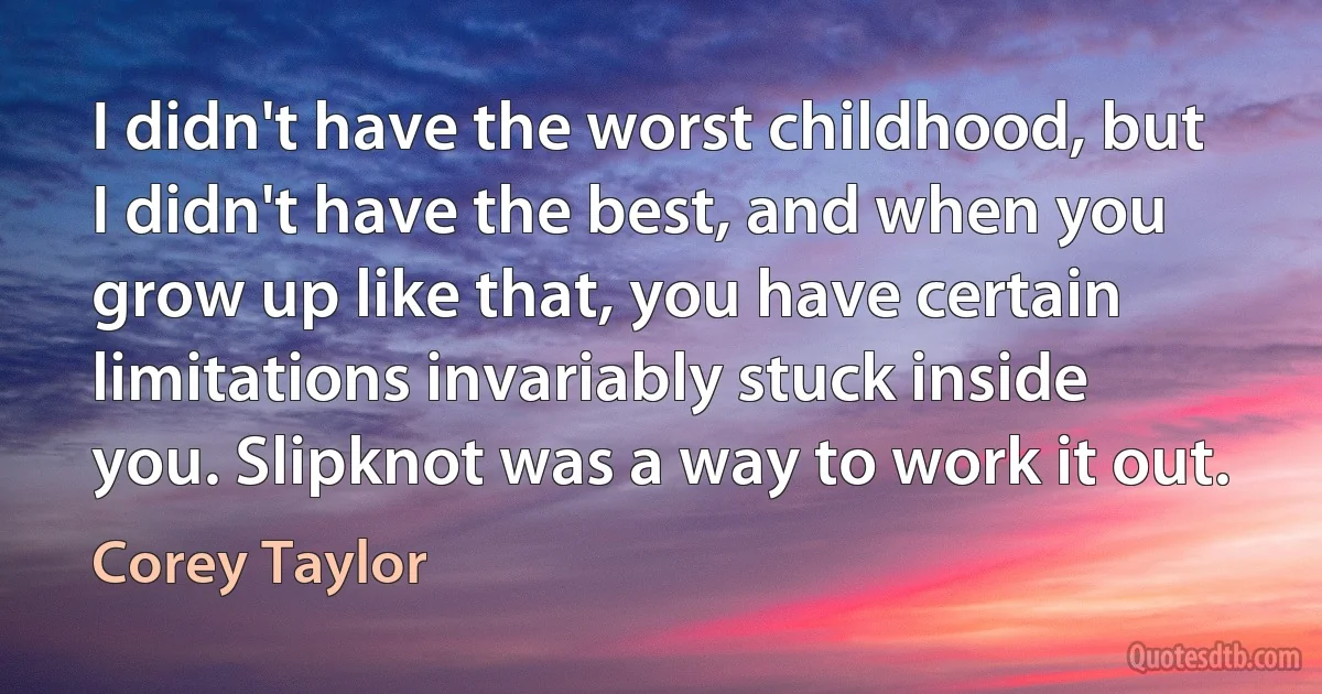 I didn't have the worst childhood, but I didn't have the best, and when you grow up like that, you have certain limitations invariably stuck inside you. Slipknot was a way to work it out. (Corey Taylor)