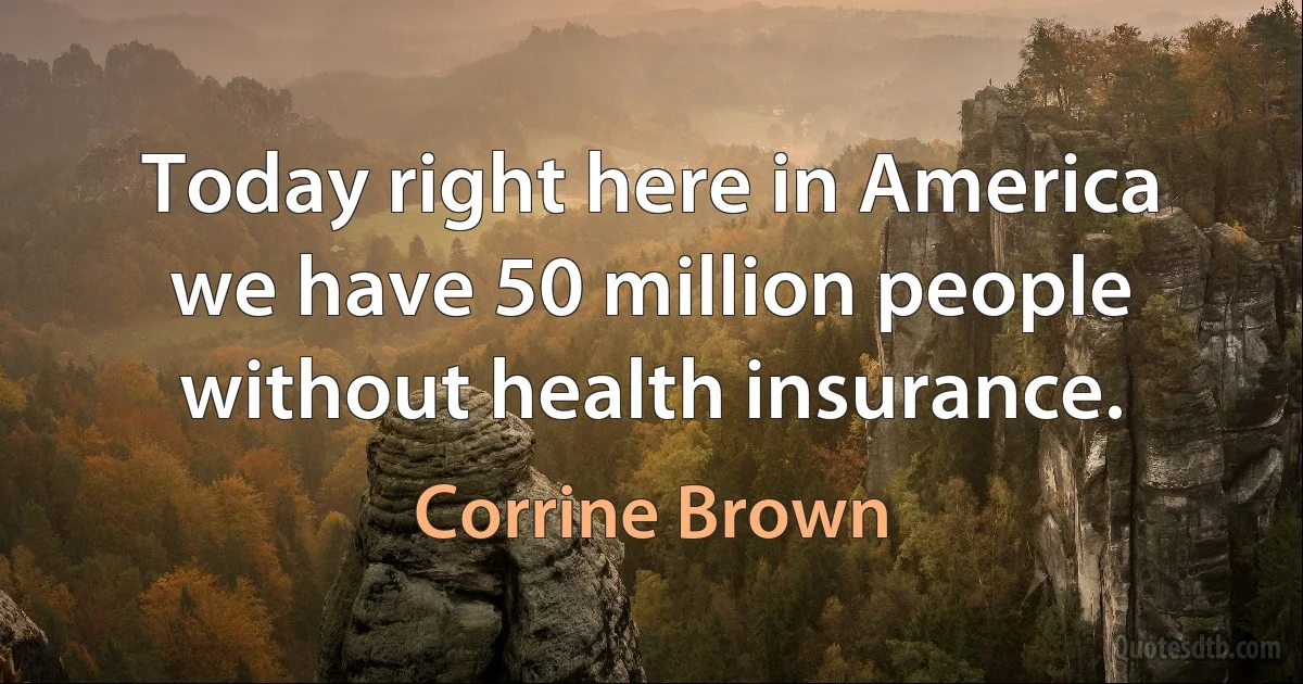 Today right here in America we have 50 million people without health insurance. (Corrine Brown)