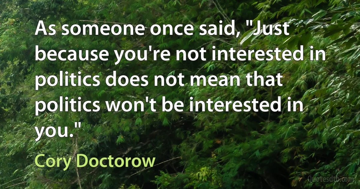 As someone once said, "Just because you're not interested in politics does not mean that politics won't be interested in you." (Cory Doctorow)