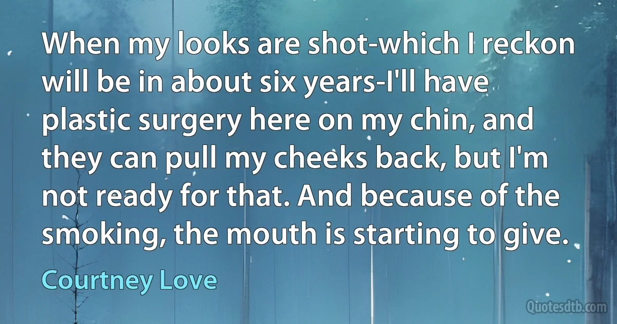 When my looks are shot-which I reckon will be in about six years-I'll have plastic surgery here on my chin, and they can pull my cheeks back, but I'm not ready for that. And because of the smoking, the mouth is starting to give. (Courtney Love)