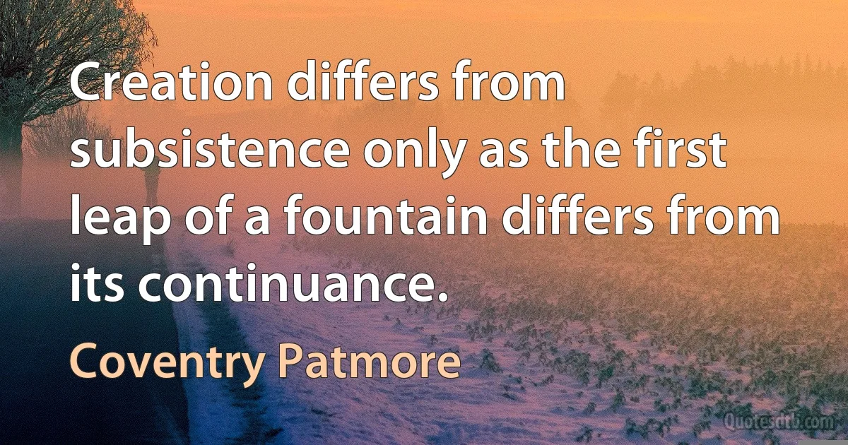 Creation differs from subsistence only as the first leap of a fountain differs from its continuance. (Coventry Patmore)