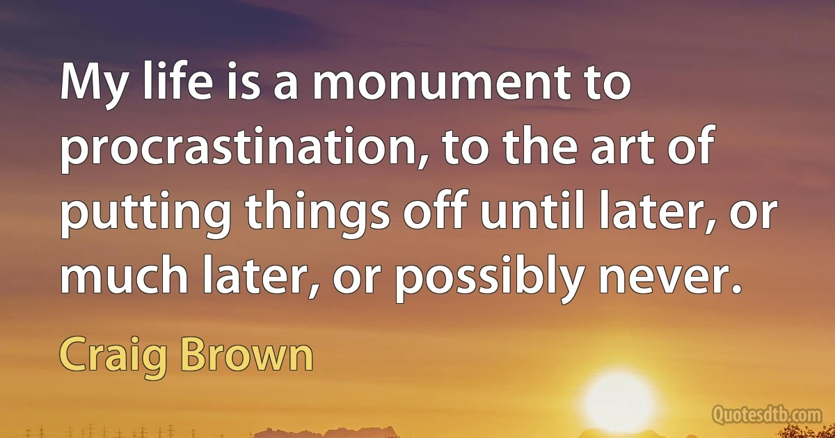 My life is a monument to procrastination, to the art of putting things off until later, or much later, or possibly never. (Craig Brown)