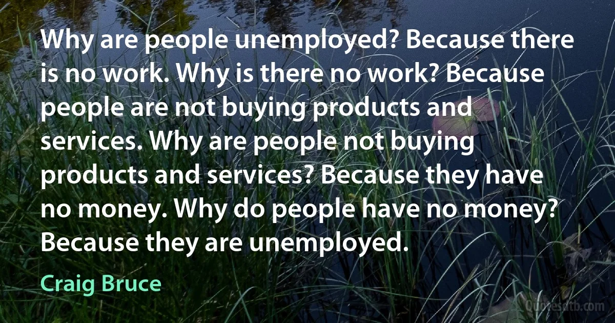 Why are people unemployed? Because there is no work. Why is there no work? Because people are not buying products and services. Why are people not buying products and services? Because they have no money. Why do people have no money? Because they are unemployed. (Craig Bruce)