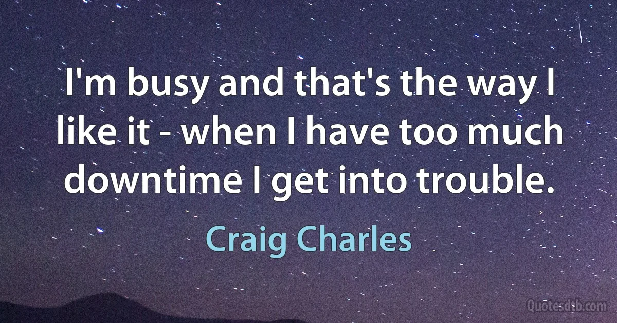 I'm busy and that's the way I like it - when I have too much downtime I get into trouble. (Craig Charles)