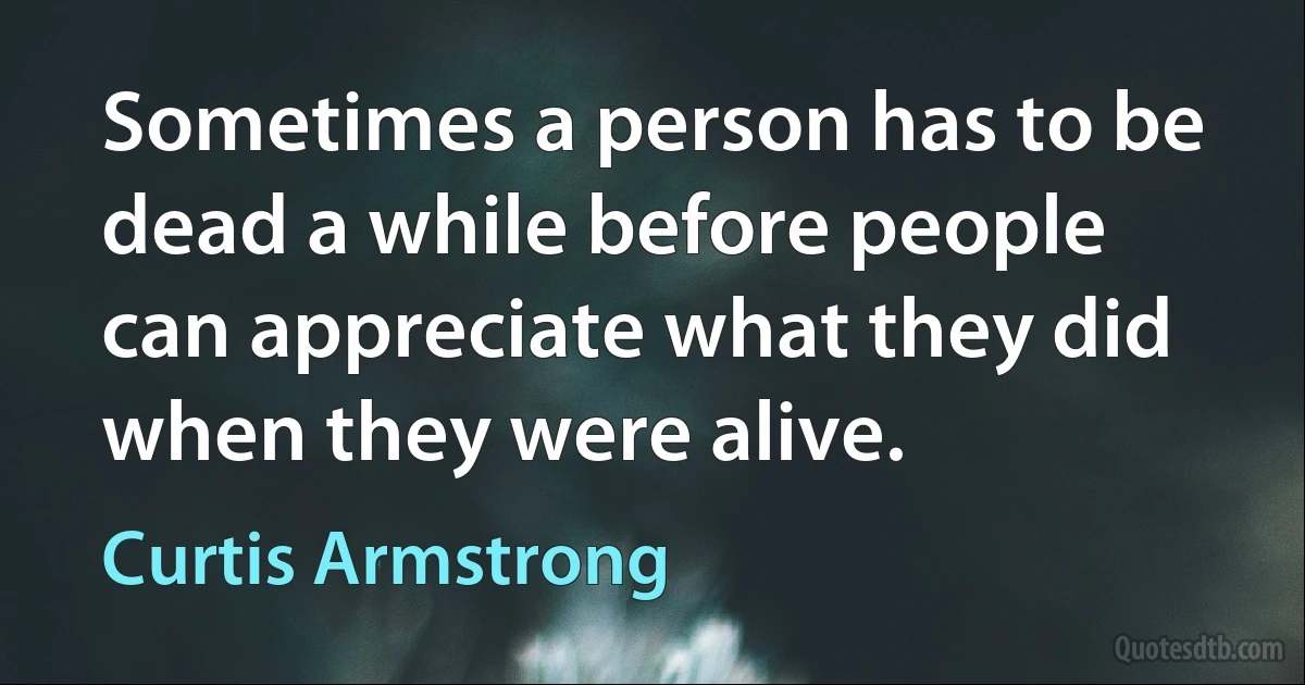 Sometimes a person has to be dead a while before people can appreciate what they did when they were alive. (Curtis Armstrong)