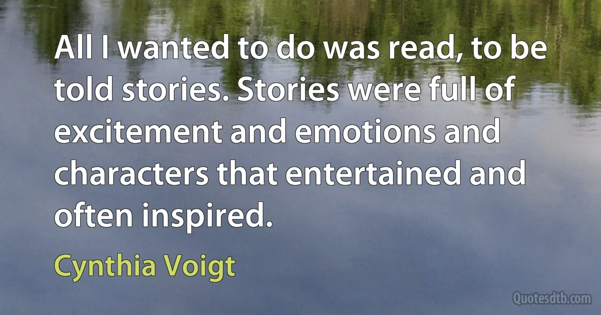 All I wanted to do was read, to be told stories. Stories were full of excitement and emotions and characters that entertained and often inspired. (Cynthia Voigt)