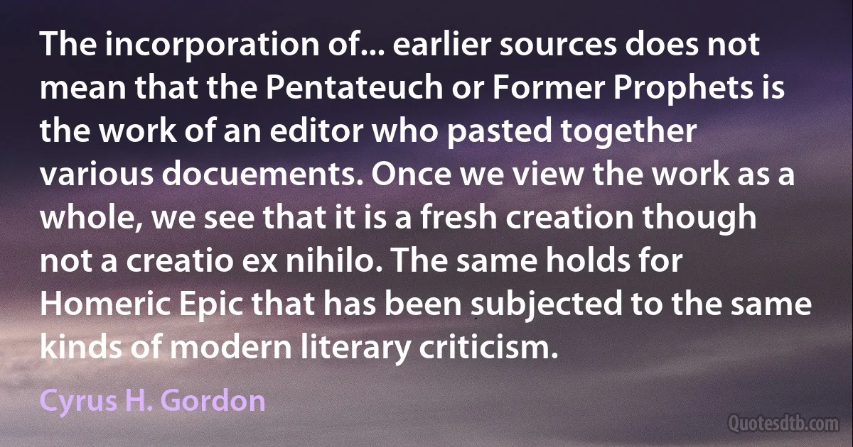 The incorporation of... earlier sources does not mean that the Pentateuch or Former Prophets is the work of an editor who pasted together various docuements. Once we view the work as a whole, we see that it is a fresh creation though not a creatio ex nihilo. The same holds for Homeric Epic that has been subjected to the same kinds of modern literary criticism. (Cyrus H. Gordon)