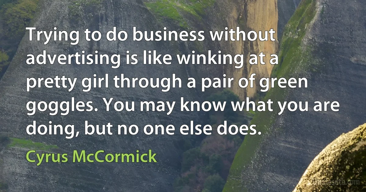 Trying to do business without advertising is like winking at a pretty girl through a pair of green goggles. You may know what you are doing, but no one else does. (Cyrus McCormick)