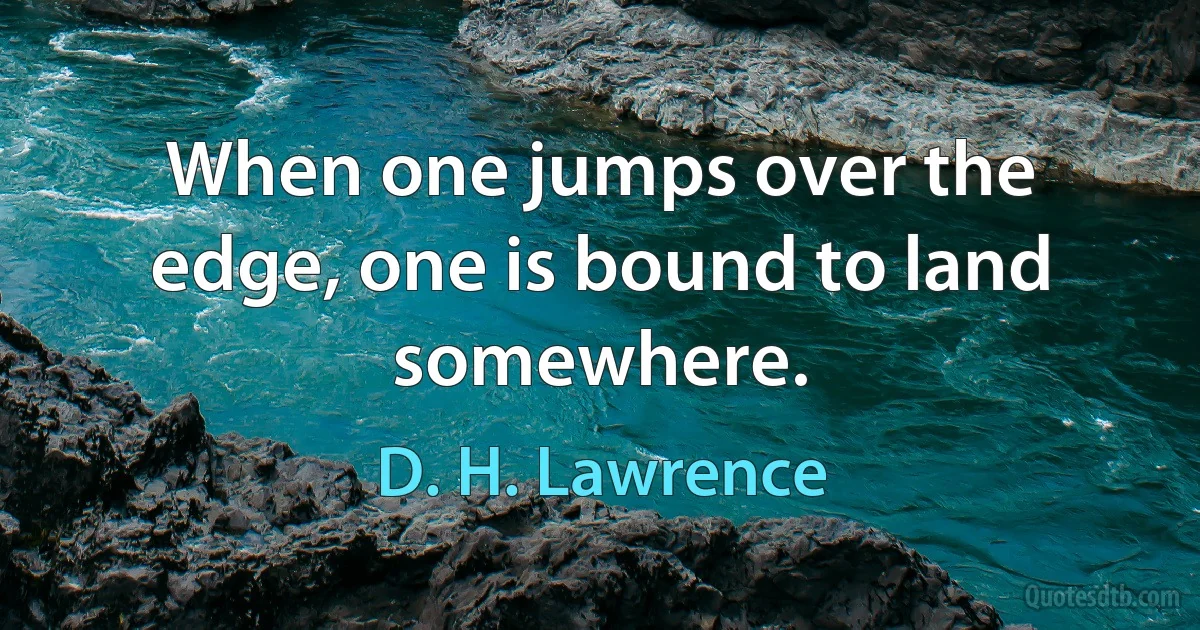 When one jumps over the edge, one is bound to land somewhere. (D. H. Lawrence)