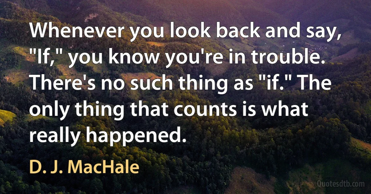 Whenever you look back and say, "If," you know you're in trouble. There's no such thing as "if." The only thing that counts is what really happened. (D. J. MacHale)