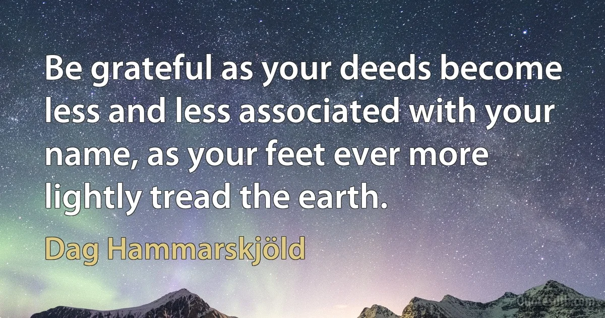 Be grateful as your deeds become less and less associated with your name, as your feet ever more lightly tread the earth. (Dag Hammarskjöld)