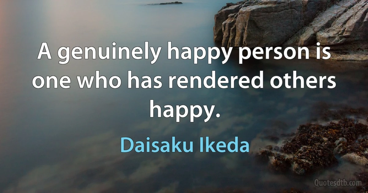 A genuinely happy person is one who has rendered others happy. (Daisaku Ikeda)