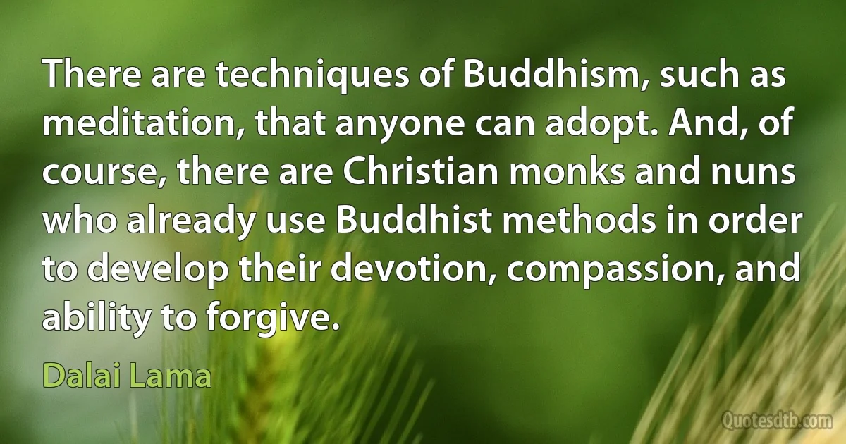 There are techniques of Buddhism, such as meditation, that anyone can adopt. And, of course, there are Christian monks and nuns who already use Buddhist methods in order to develop their devotion, compassion, and ability to forgive. (Dalai Lama)