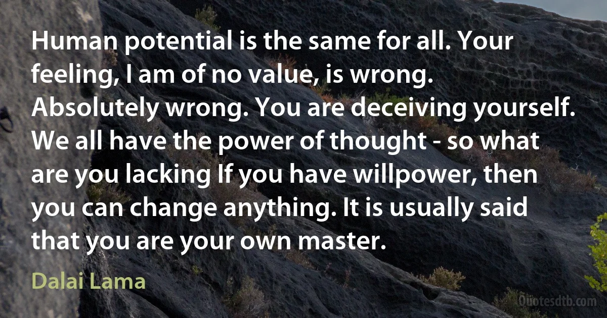 Human potential is the same for all. Your feeling, I am of no value, is wrong. Absolutely wrong. You are deceiving yourself. We all have the power of thought - so what are you lacking If you have willpower, then you can change anything. It is usually said that you are your own master. (Dalai Lama)