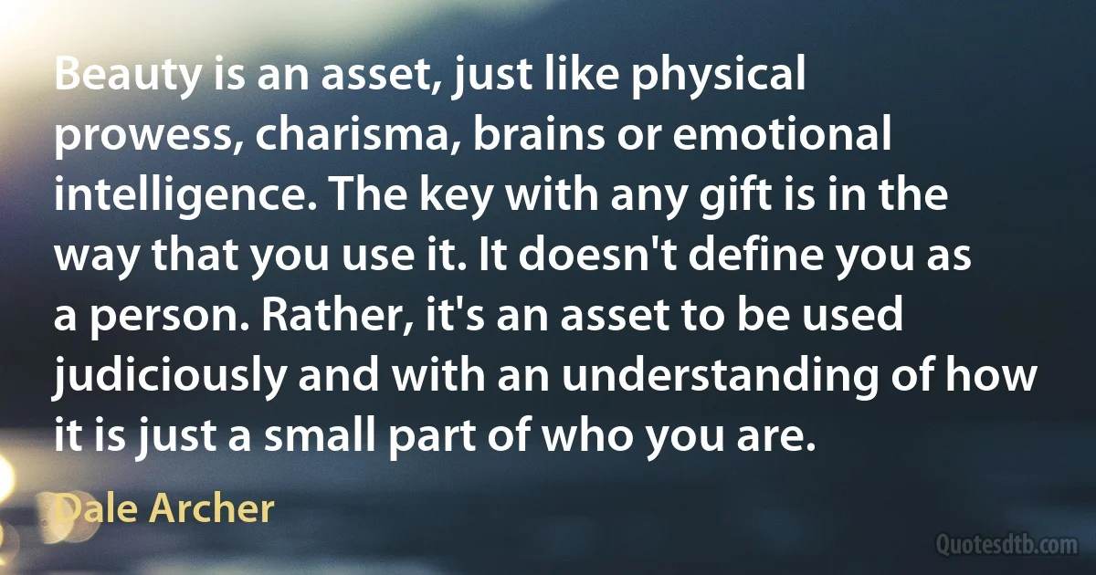 Beauty is an asset, just like physical prowess, charisma, brains or emotional intelligence. The key with any gift is in the way that you use it. It doesn't define you as a person. Rather, it's an asset to be used judiciously and with an understanding of how it is just a small part of who you are. (Dale Archer)