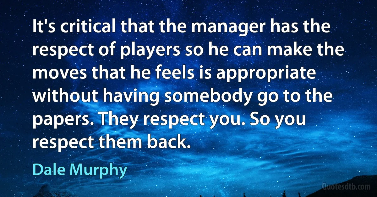 It's critical that the manager has the respect of players so he can make the moves that he feels is appropriate without having somebody go to the papers. They respect you. So you respect them back. (Dale Murphy)