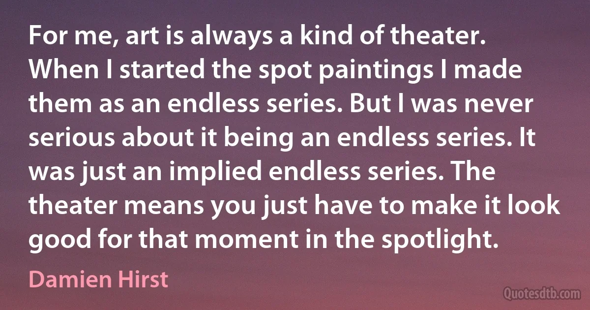 For me, art is always a kind of theater. When I started the spot paintings I made them as an endless series. But I was never serious about it being an endless series. It was just an implied endless series. The theater means you just have to make it look good for that moment in the spotlight. (Damien Hirst)