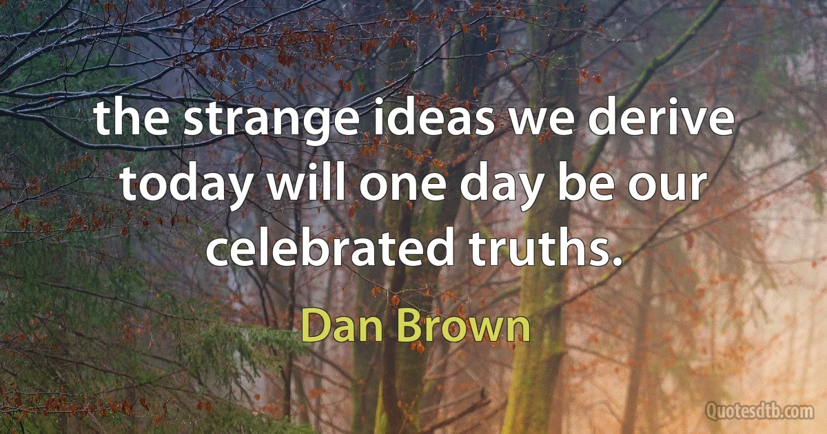 the strange ideas we derive today will one day be our celebrated truths. (Dan Brown)