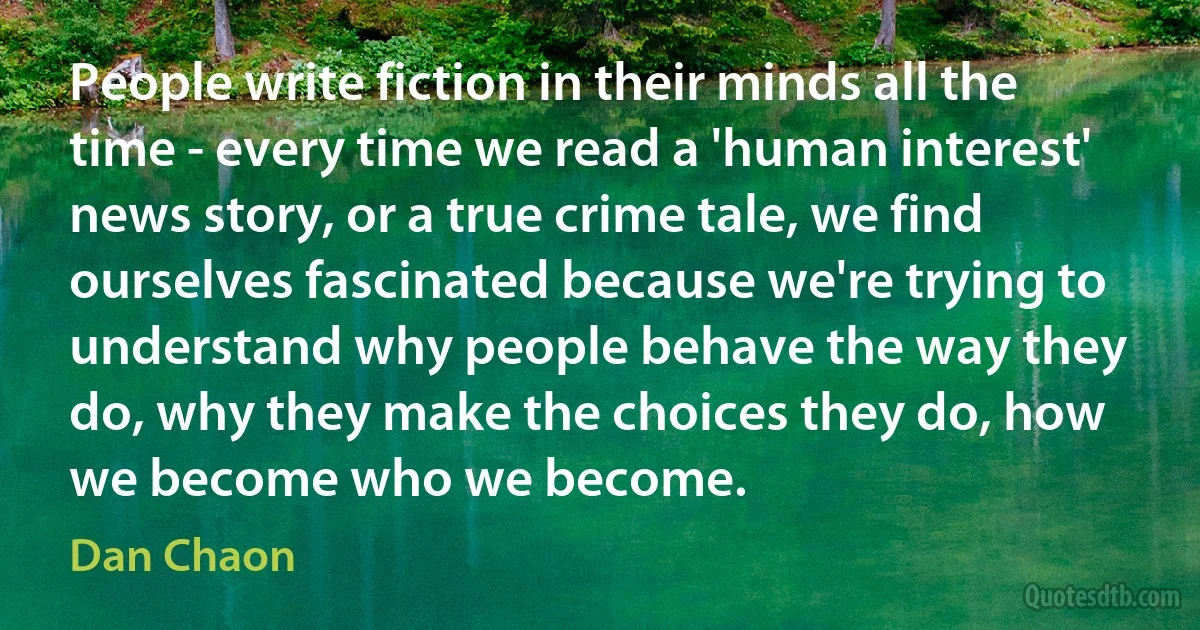 People write fiction in their minds all the time - every time we read a 'human interest' news story, or a true crime tale, we find ourselves fascinated because we're trying to understand why people behave the way they do, why they make the choices they do, how we become who we become. (Dan Chaon)