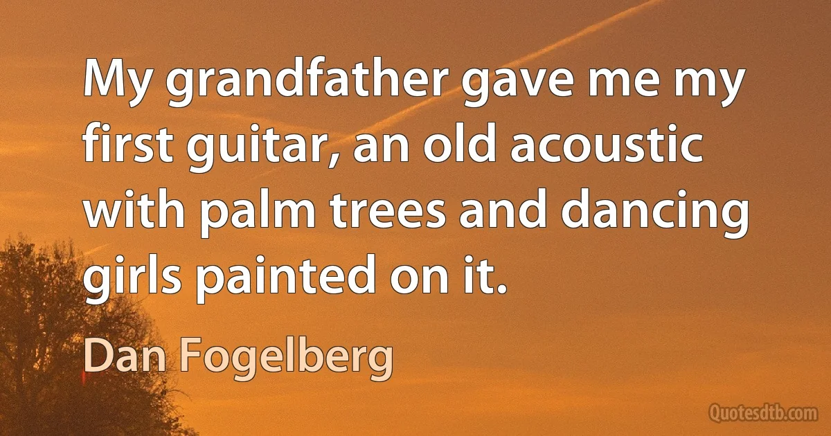 My grandfather gave me my first guitar, an old acoustic with palm trees and dancing girls painted on it. (Dan Fogelberg)