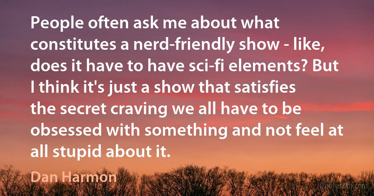 People often ask me about what constitutes a nerd-friendly show - like, does it have to have sci-fi elements? But I think it's just a show that satisfies the secret craving we all have to be obsessed with something and not feel at all stupid about it. (Dan Harmon)