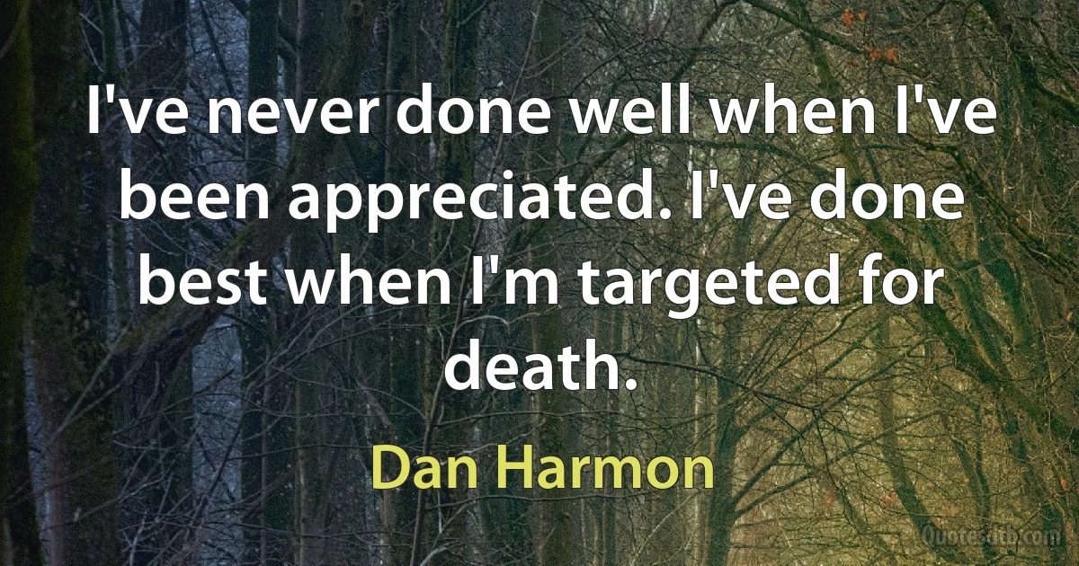 I've never done well when I've been appreciated. I've done best when I'm targeted for death. (Dan Harmon)