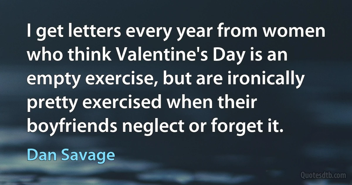 I get letters every year from women who think Valentine's Day is an empty exercise, but are ironically pretty exercised when their boyfriends neglect or forget it. (Dan Savage)