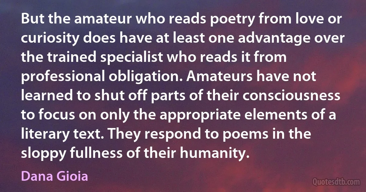 But the amateur who reads poetry from love or curiosity does have at least one advantage over the trained specialist who reads it from professional obligation. Amateurs have not learned to shut off parts of their consciousness to focus on only the appropriate elements of a literary text. They respond to poems in the sloppy fullness of their humanity. (Dana Gioia)