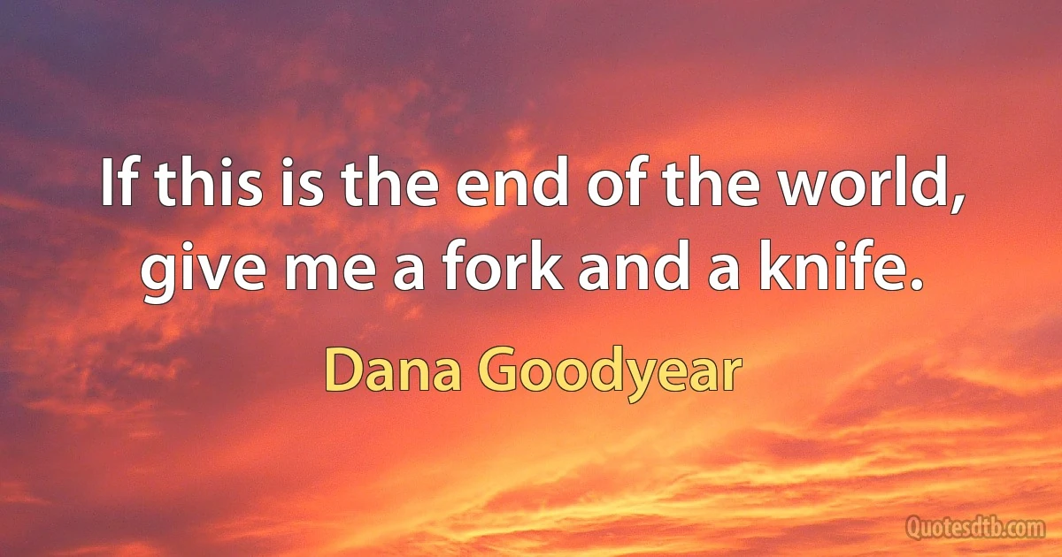 If this is the end of the world, give me a fork and a knife. (Dana Goodyear)