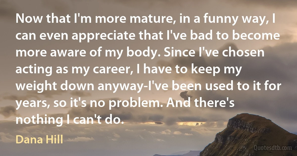 Now that I'm more mature, in a funny way, I can even appreciate that I've bad to become more aware of my body. Since I've chosen acting as my career, I have to keep my weight down anyway-I've been used to it for years, so it's no problem. And there's nothing I can't do. (Dana Hill)