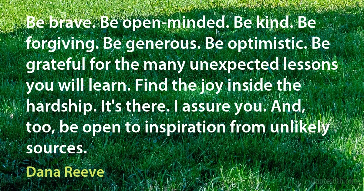 Be brave. Be open-minded. Be kind. Be forgiving. Be generous. Be optimistic. Be grateful for the many unexpected lessons you will learn. Find the joy inside the hardship. It's there. I assure you. And, too, be open to inspiration from unlikely sources. (Dana Reeve)