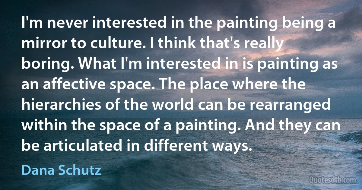 I'm never interested in the painting being a mirror to culture. I think that's really boring. What I'm interested in is painting as an affective space. The place where the hierarchies of the world can be rearranged within the space of a painting. And they can be articulated in different ways. (Dana Schutz)