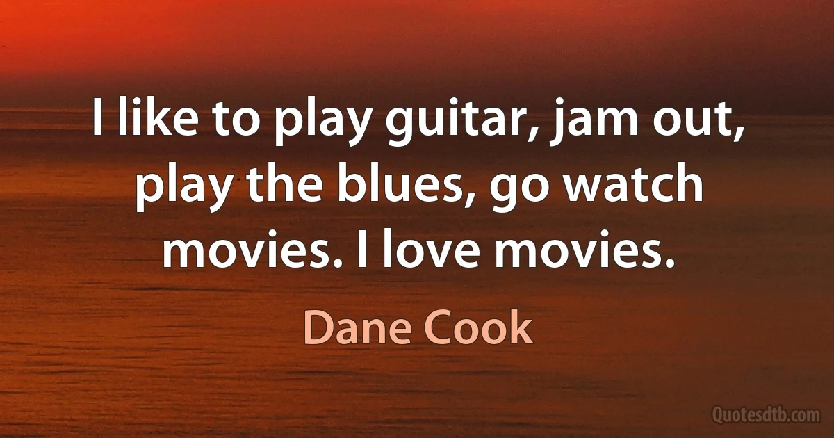 I like to play guitar, jam out, play the blues, go watch movies. I love movies. (Dane Cook)