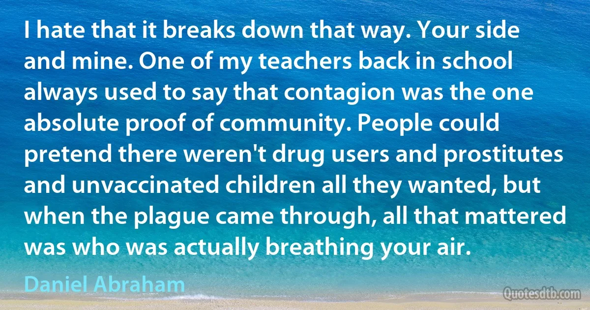 I hate that it breaks down that way. Your side and mine. One of my teachers back in school always used to say that contagion was the one absolute proof of community. People could pretend there weren't drug users and prostitutes and unvaccinated children all they wanted, but when the plague came through, all that mattered was who was actually breathing your air. (Daniel Abraham)