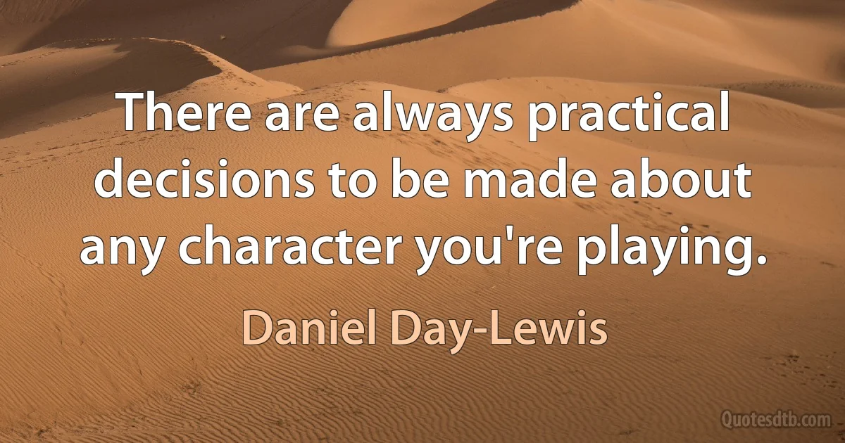 There are always practical decisions to be made about any character you're playing. (Daniel Day-Lewis)