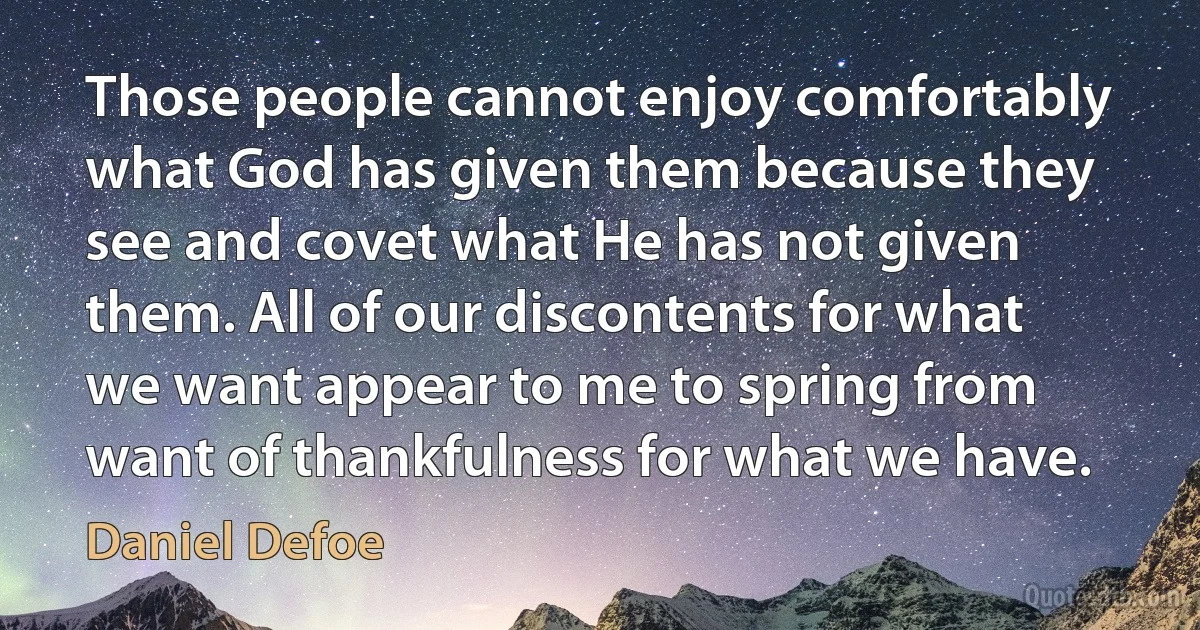 Those people cannot enjoy comfortably what God has given them because they see and covet what He has not given them. All of our discontents for what we want appear to me to spring from want of thankfulness for what we have. (Daniel Defoe)