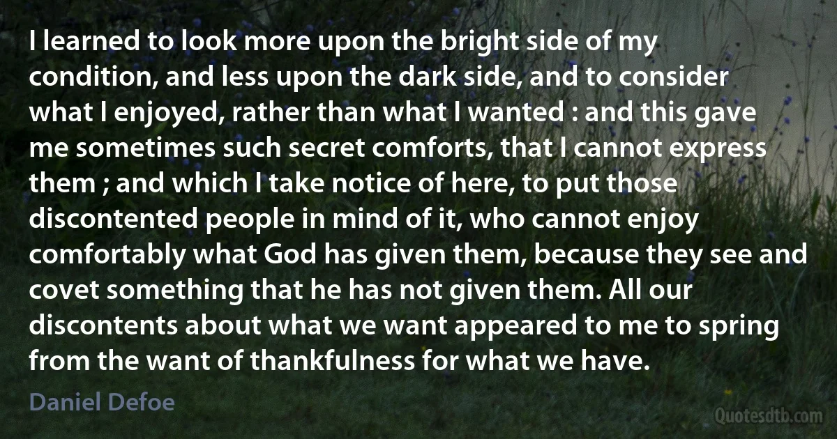 I learned to look more upon the bright side of my condition, and less upon the dark side, and to consider what I enjoyed, rather than what I wanted : and this gave me sometimes such secret comforts, that I cannot express them ; and which I take notice of here, to put those discontented people in mind of it, who cannot enjoy comfortably what God has given them, because they see and covet something that he has not given them. All our discontents about what we want appeared to me to spring from the want of thankfulness for what we have. (Daniel Defoe)